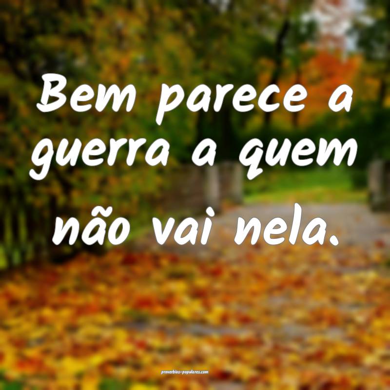 Bem parece a guerra a quem não vai nela.
...