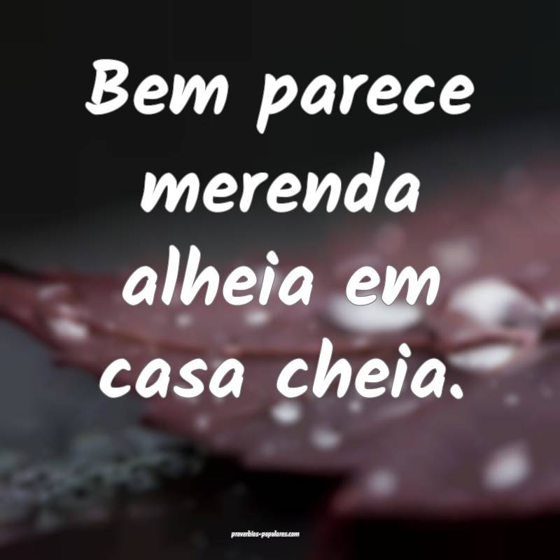 Bem parece merenda alheia em casa cheia.
 ...