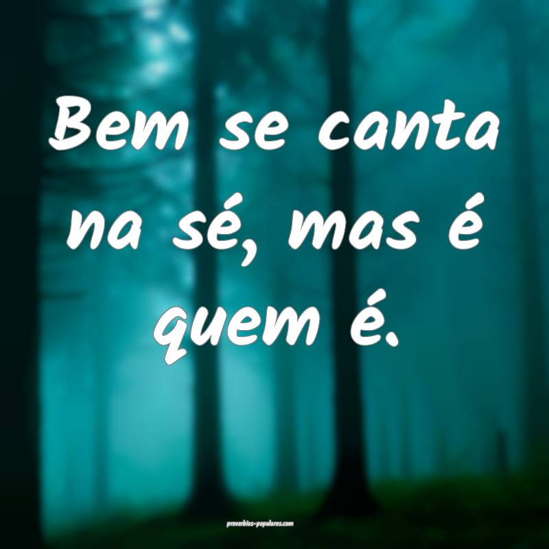 Bem se canta na sé, mas é quem é.
...