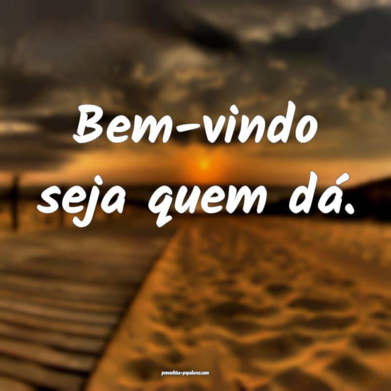 Bem-vindo seja quem dá.
 ...