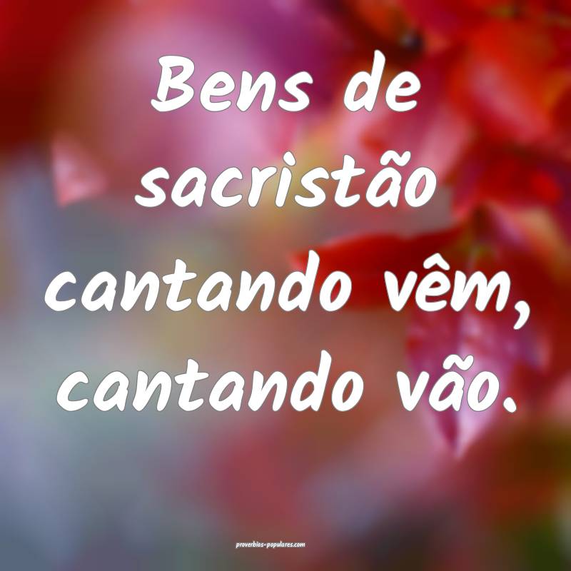 Bens de sacristão cantando vêm, cantando vão.
 ...
