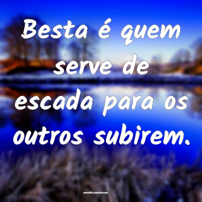 Besta é quem serve de escada para os outros subir ...