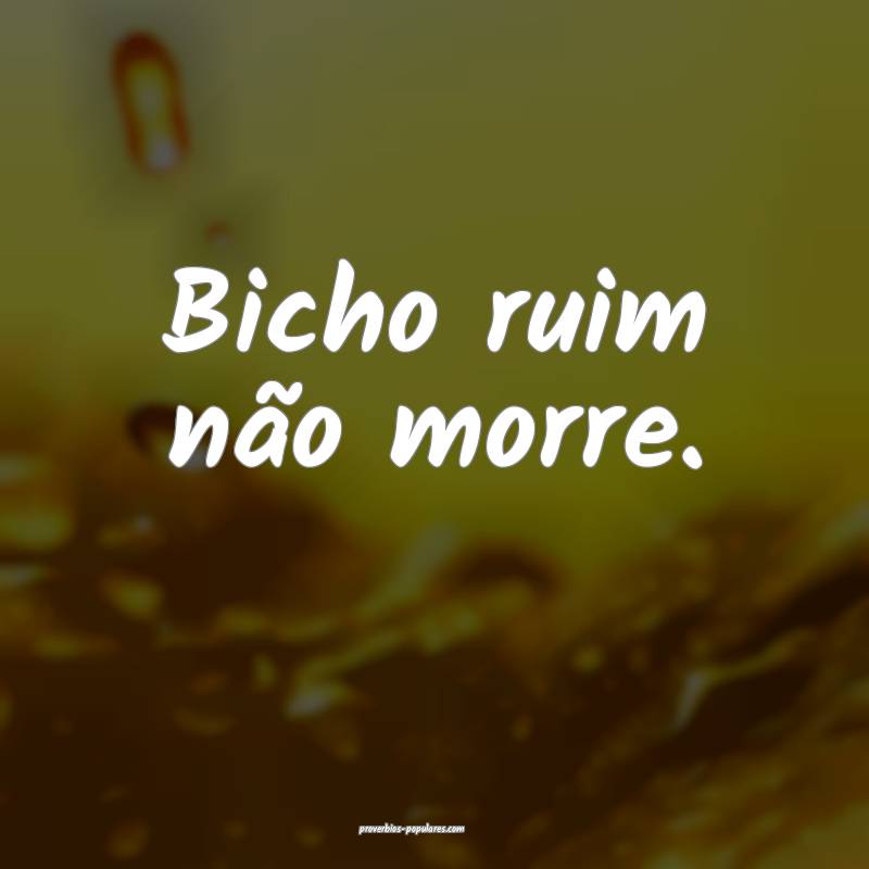 Bicho ruim não morre.
 ...