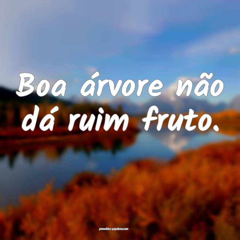Boa árvore não dá ruim fruto.
...