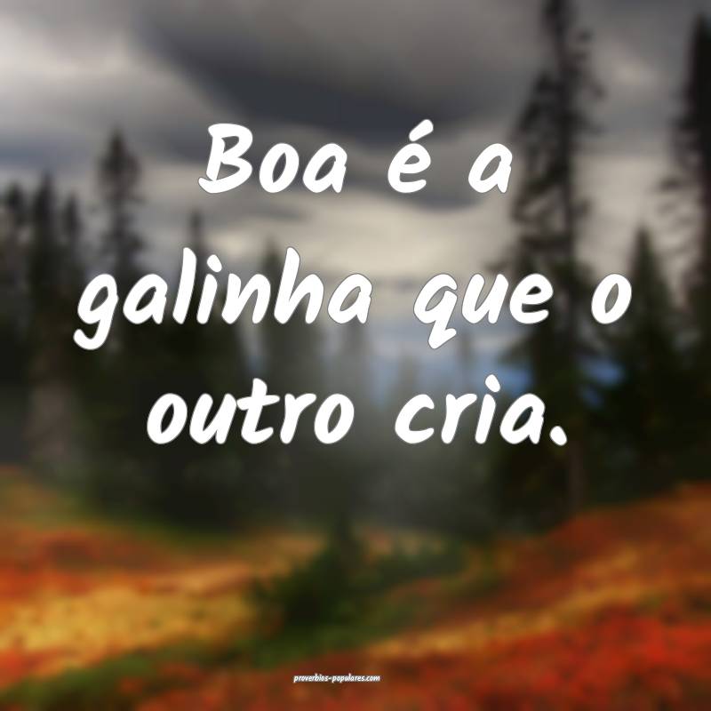 Boa é a galinha que o outro cria.
...