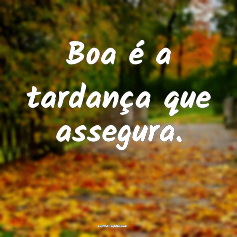 Boa é a tardança que assegura.
 ...
