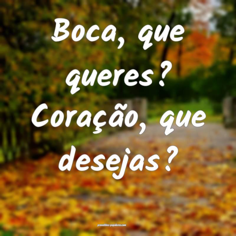 Boca, que queres? Coração, que desejas?
 ...