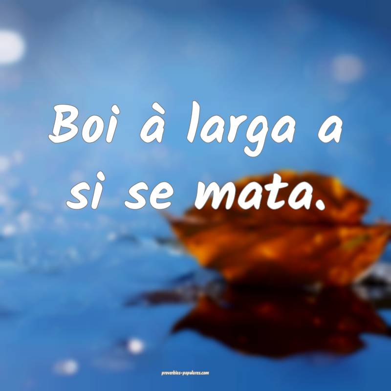 Boi à larga a si se mata.
...