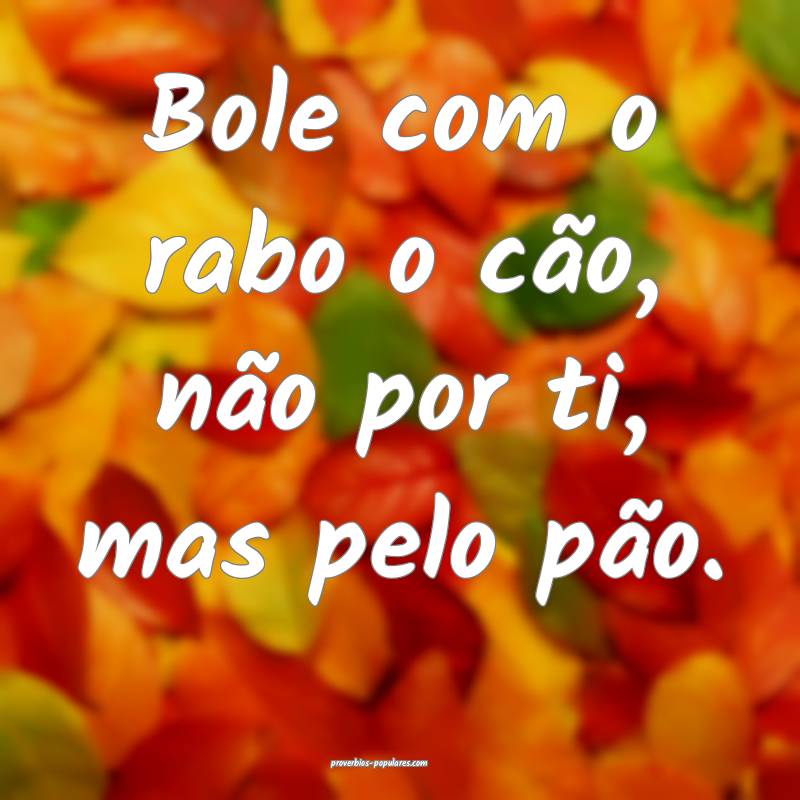 Bole com o rabo o cão, não por ti, mas pelo pão ...