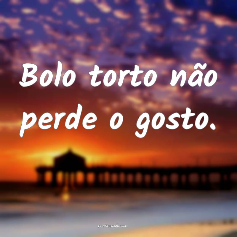 Bolo torto não perde o gosto.
...