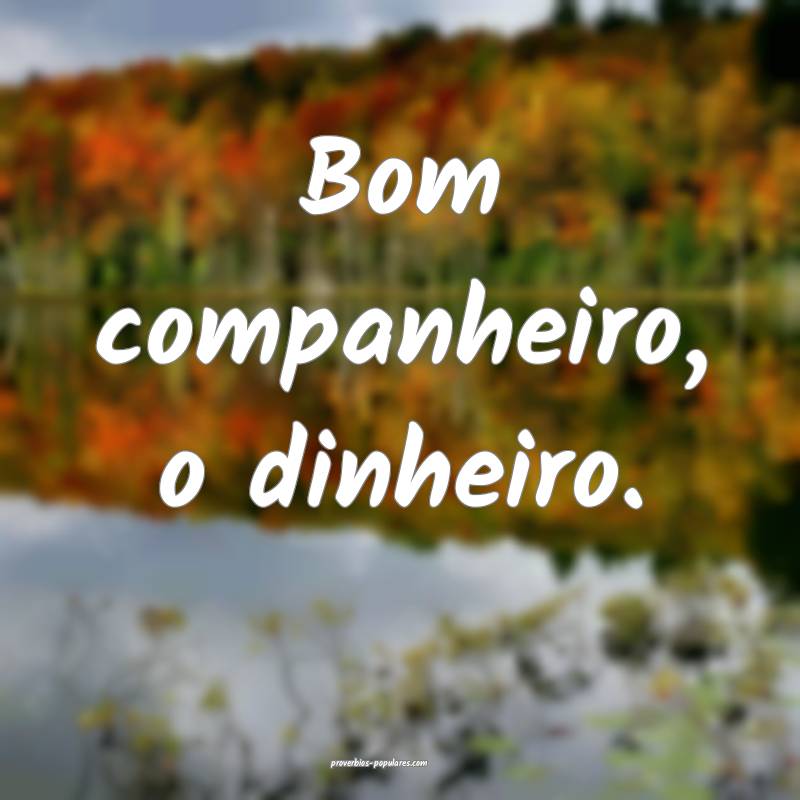 Bom companheiro, o dinheiro.
...
