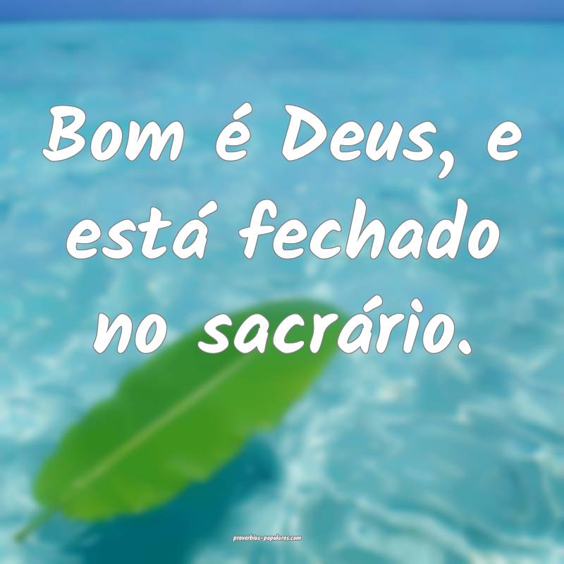 Bom é Deus, e está fechado no sacrário.
...
