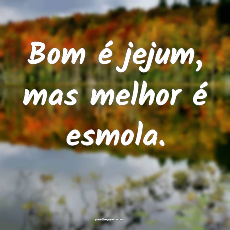 Bom é jejum, mas melhor é esmola.
 ...