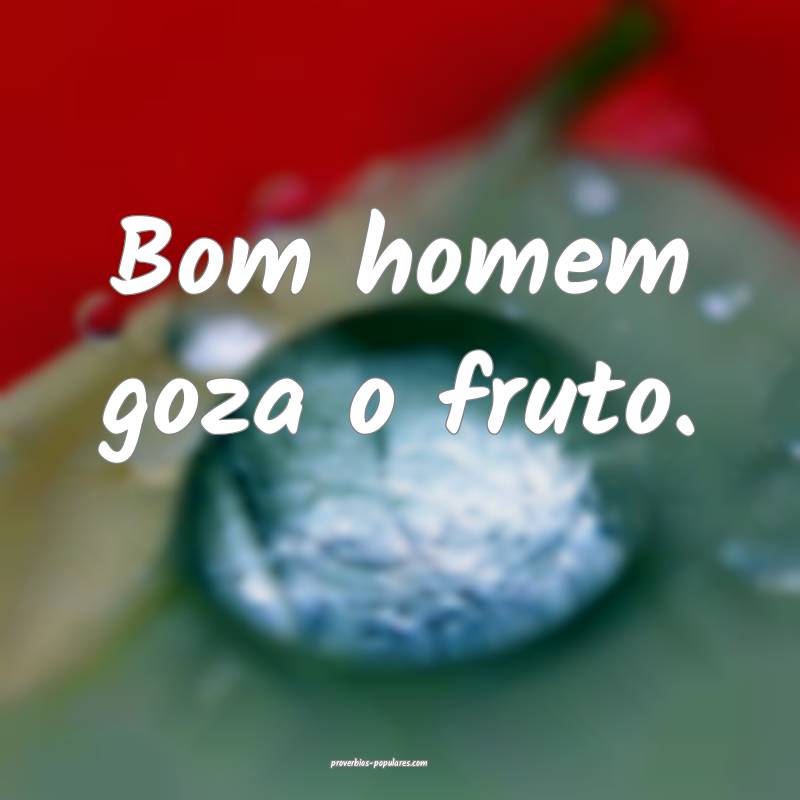 Bom homem goza o fruto.
...