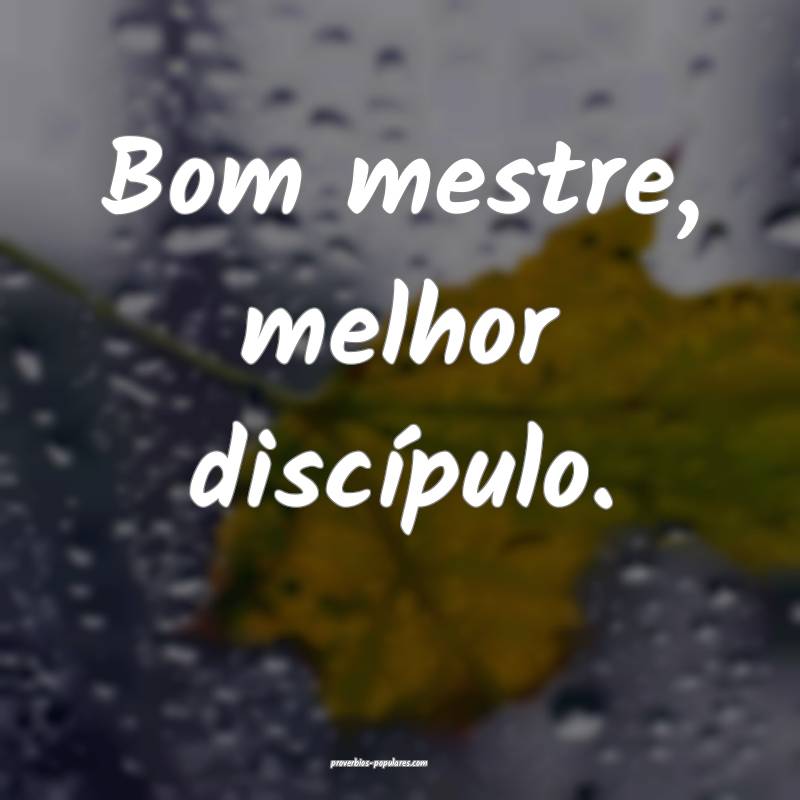 Bom mestre, melhor discípulo.
...