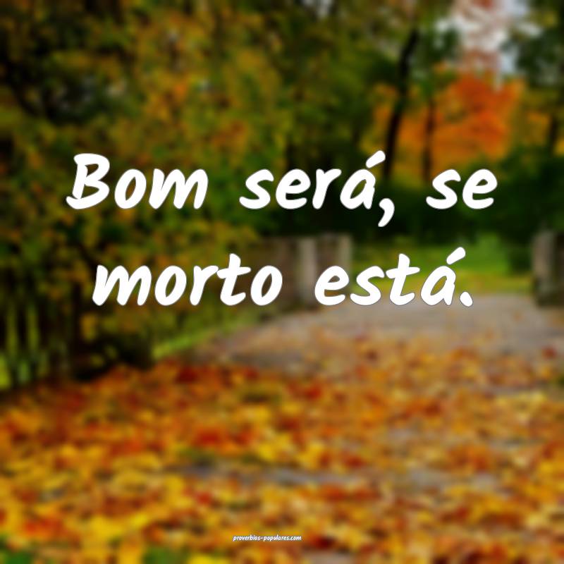 Bom será, se morto está.
...