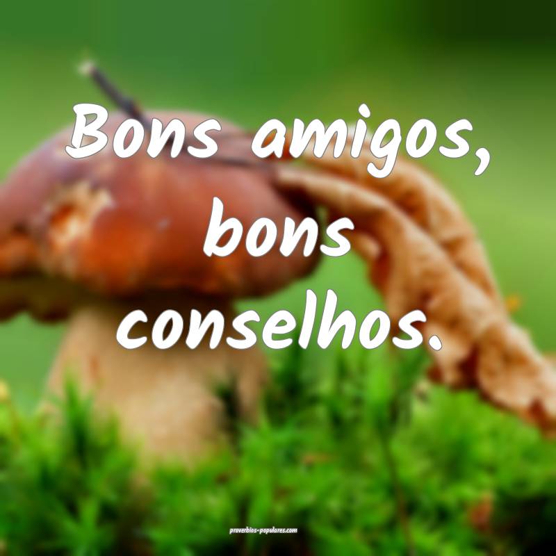 Bons amigos, bons conselhos.
...