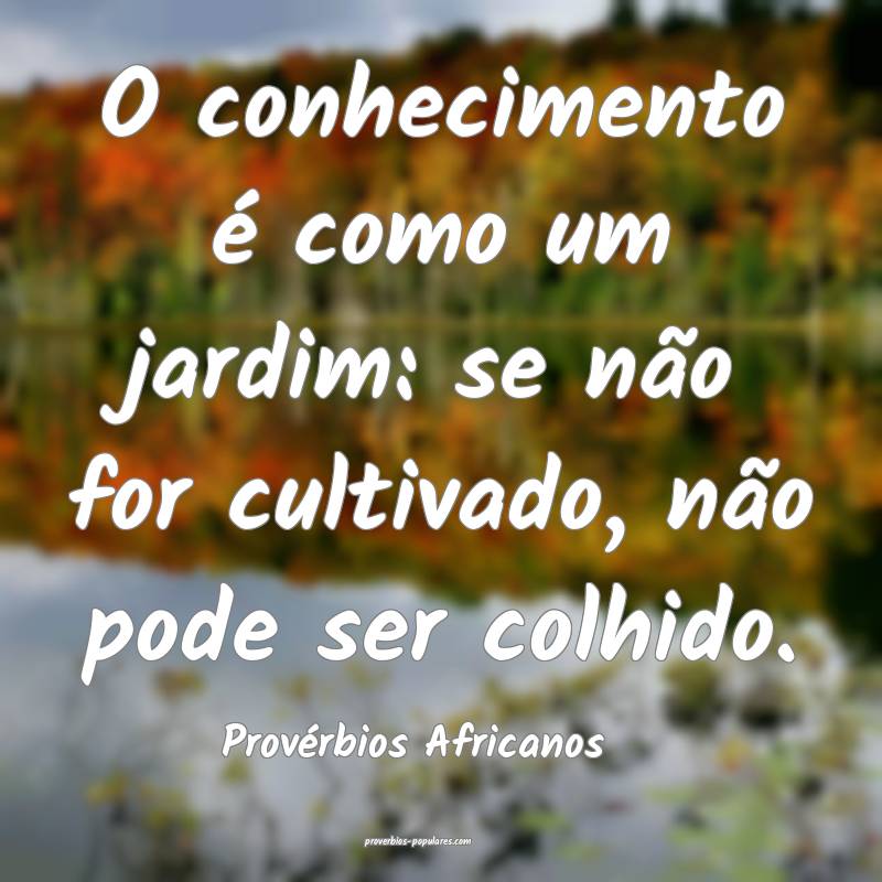 O conhecimento é como um jardim: se não for cultivado, não pode ser...