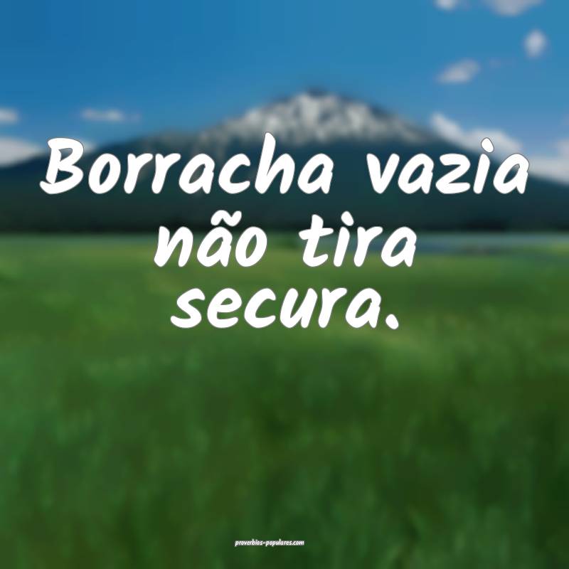 Borracha vazia não tira secura.
...