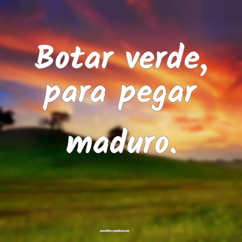 Botar verde, para pegar maduro.
...