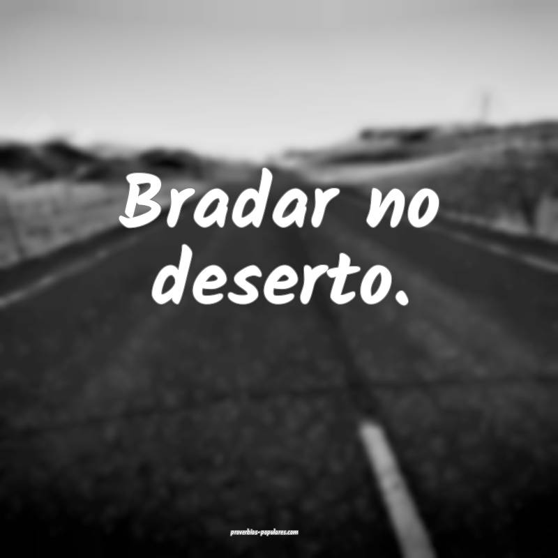 Bradar no deserto.
...