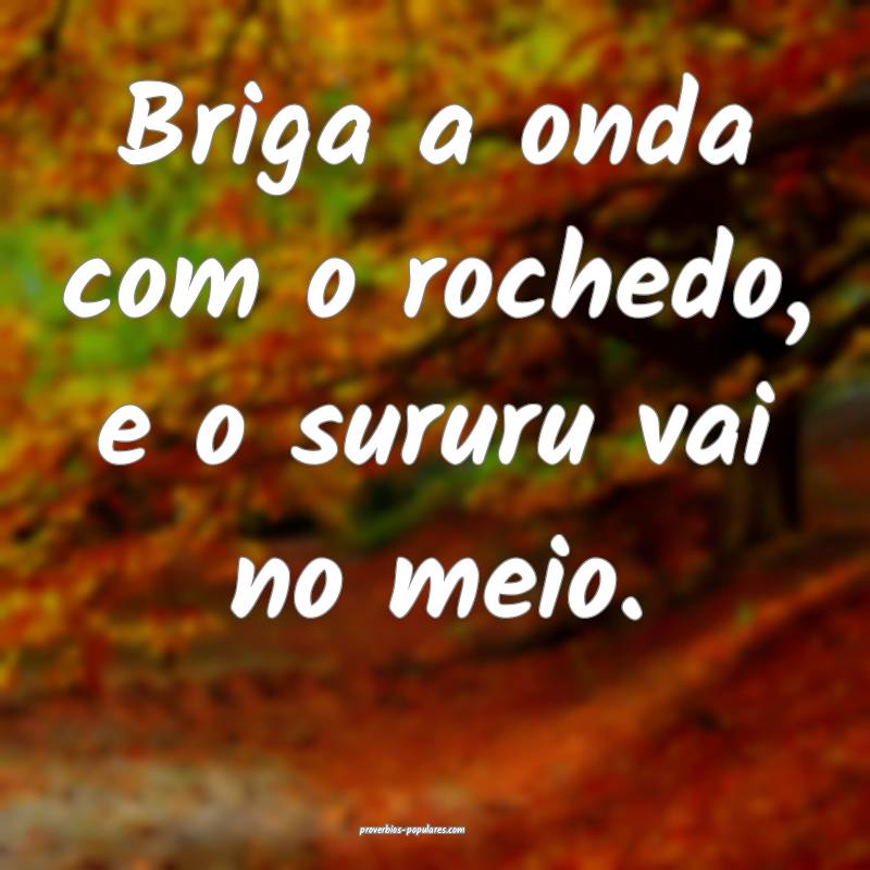 Briga a onda com o rochedo, e o sururu vai no meio.
...