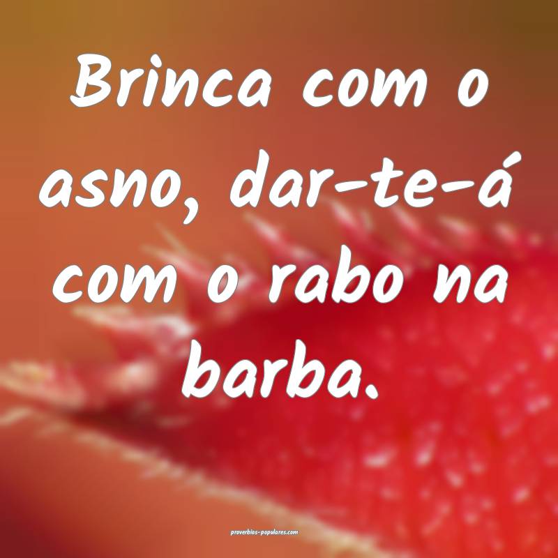 Brinca com o asno, dar-te-á com o rabo na barba.
 ...