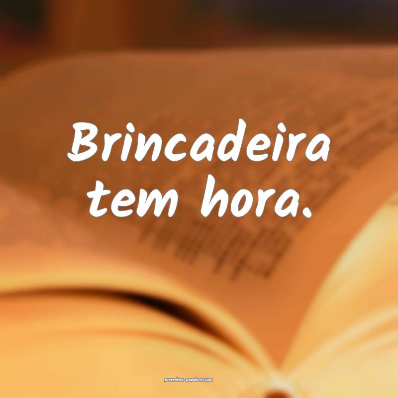 Brincadeira tem hora.
...