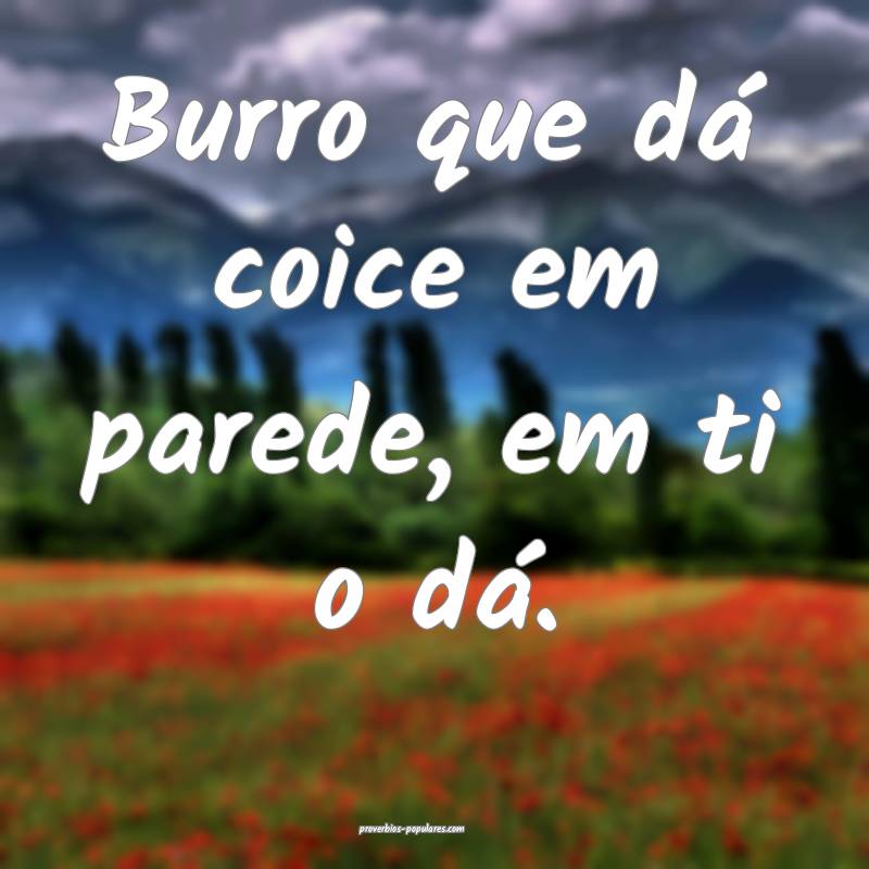 Burro que dá coice em parede, em ti o dá.
...