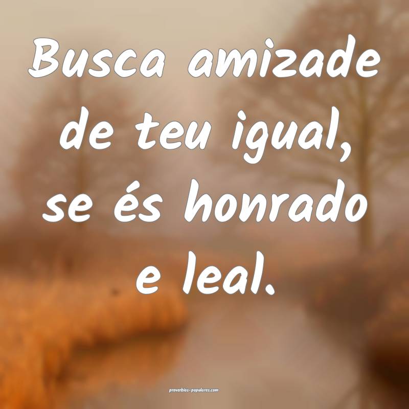 Busca amizade de teu igual, se és honrado e leal. ...