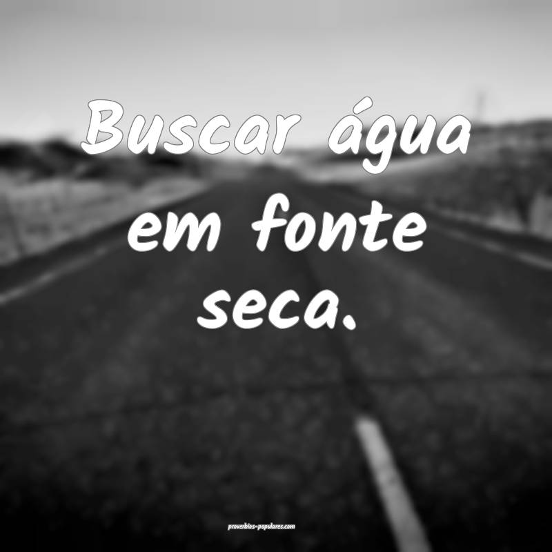 Buscar água em fonte seca.
...