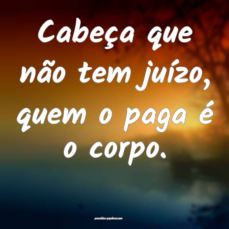 Cabeça que não tem juízo, quem o paga é o corpo.
...