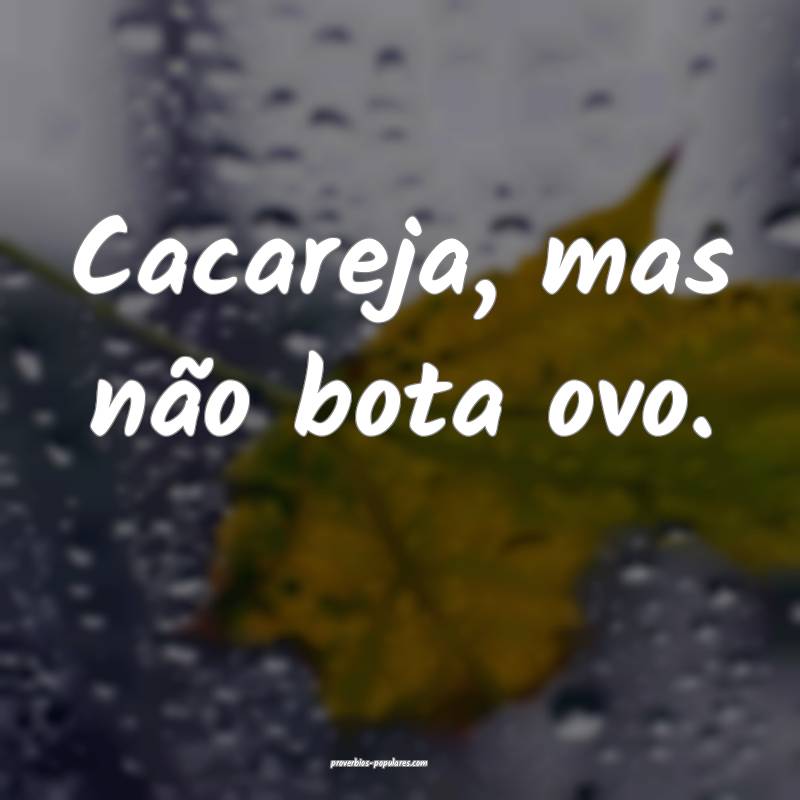 Cacareja, mas não bota ovo.
...