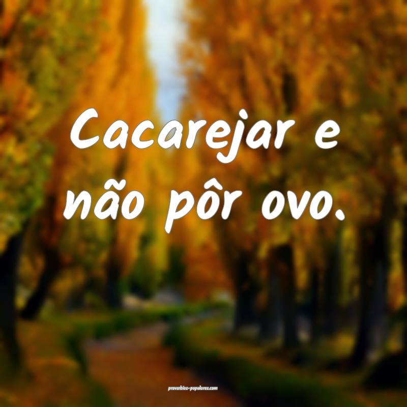 Cacarejar e não pôr ovo.
 ...