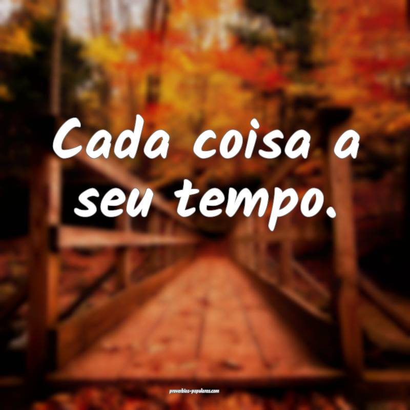 Cada coisa a seu tempo.
...