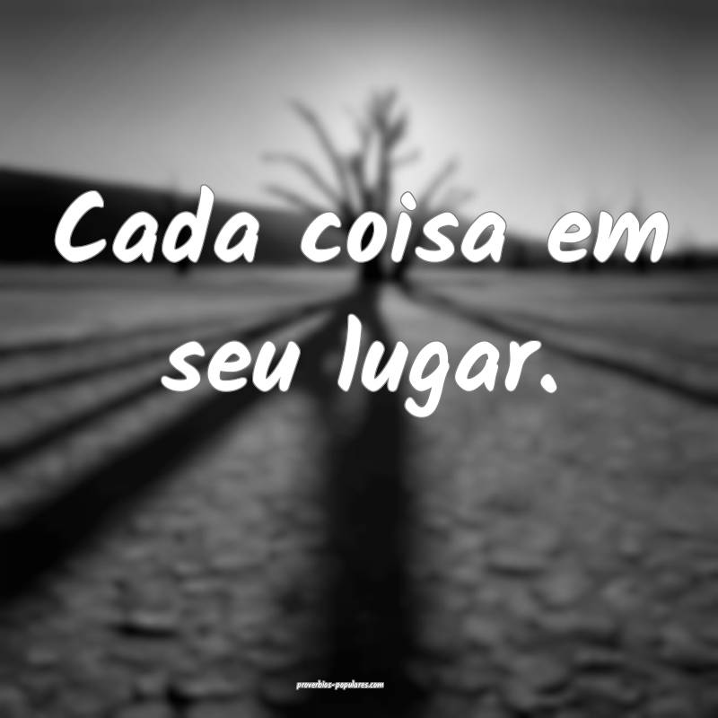 Cada coisa em seu lugar.
...