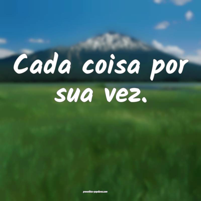 Cada coisa por sua vez.
...
