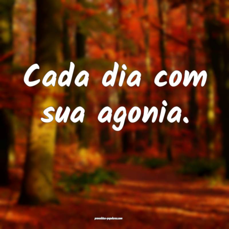 Cada dia com sua agonia.
 ...