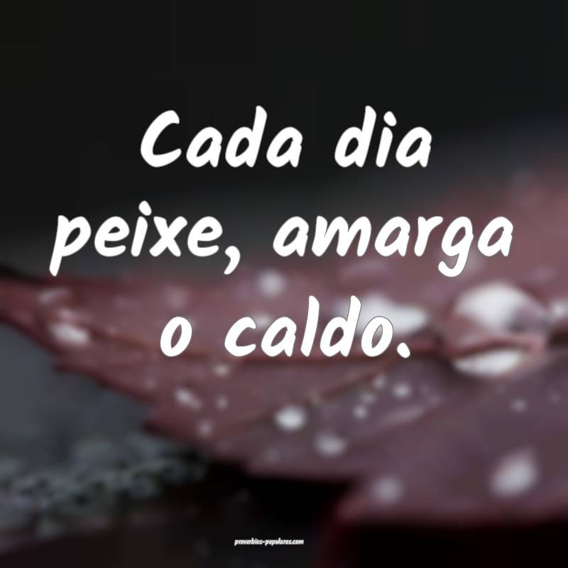 Cada dia peixe, amarga o caldo.
 ...
