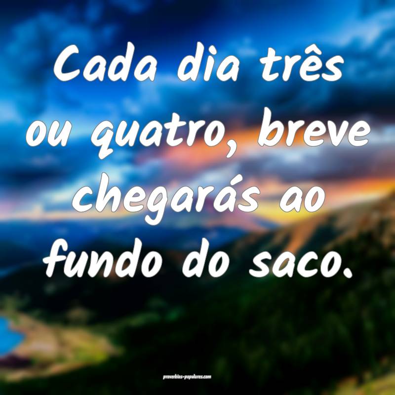 Cada dia três ou quatro, breve chegarás ao fundo do saco.
...