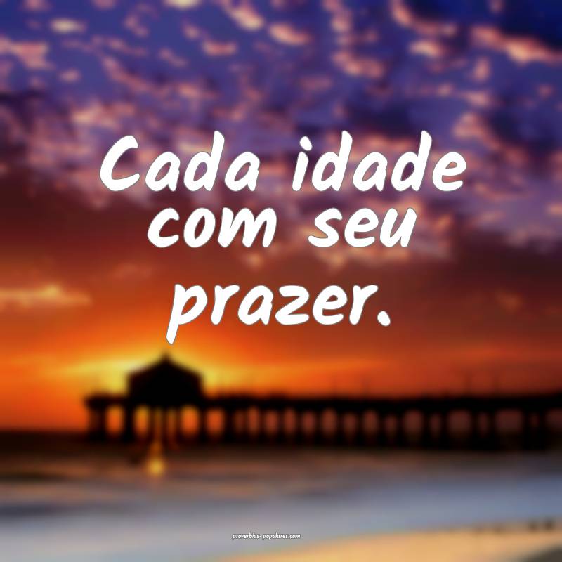Cada idade com seu prazer.
 ...
