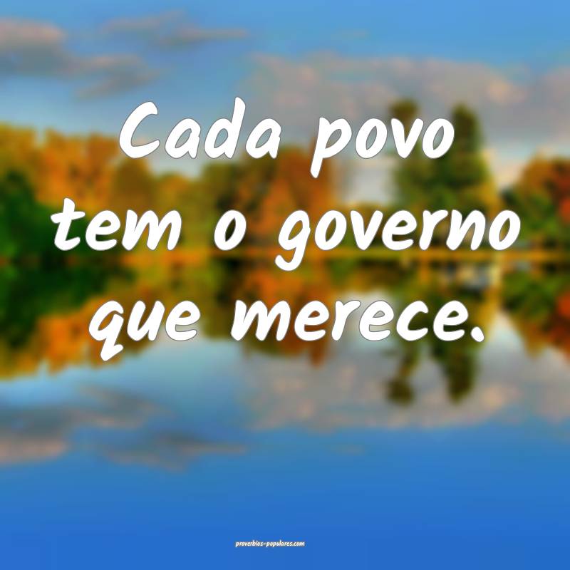 Cada povo tem o governo que merece.
...