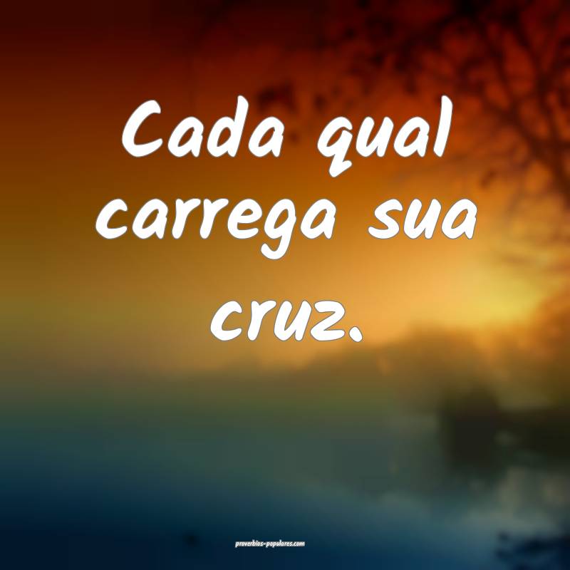 Cada qual carrega sua cruz.
...