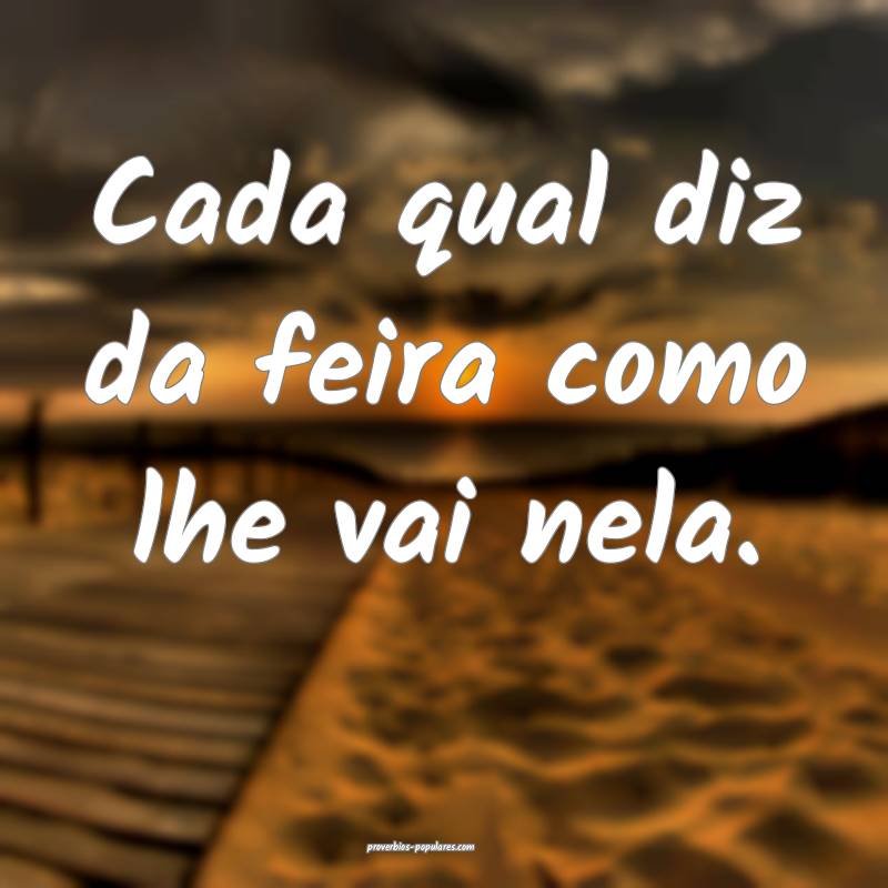 Cada qual diz da feira como lhe vai nela.
...