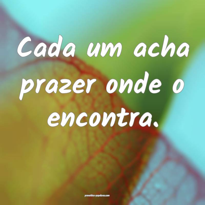 Cada um acha prazer onde o encontra.
...