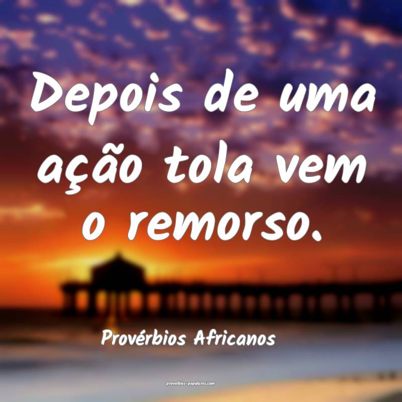 Depois de uma ação tola vem o remorso.
...