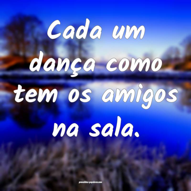 Cada um dança como tem os amigos na sala.
 ...