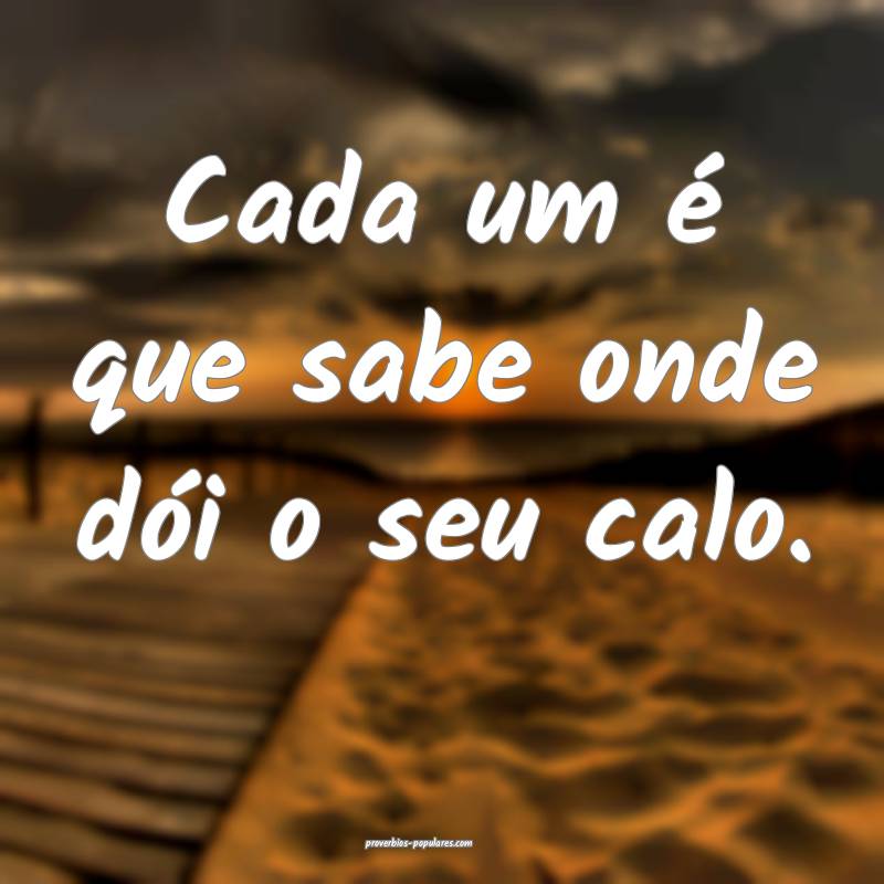 Cada um é que sabe onde dói o seu calo.
...