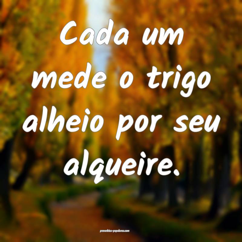 Cada um mede o trigo alheio por seu alqueire.
...