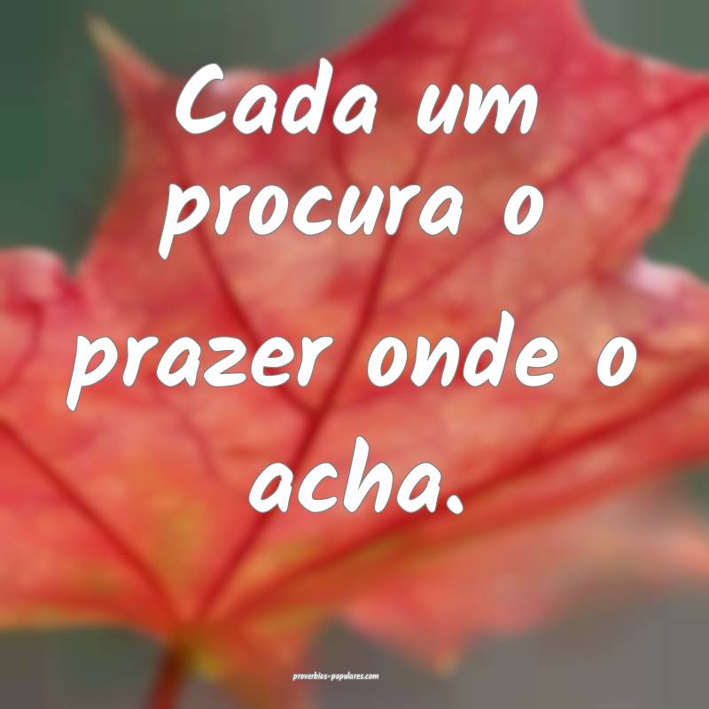 Cada um procura o prazer onde o acha.
 ...